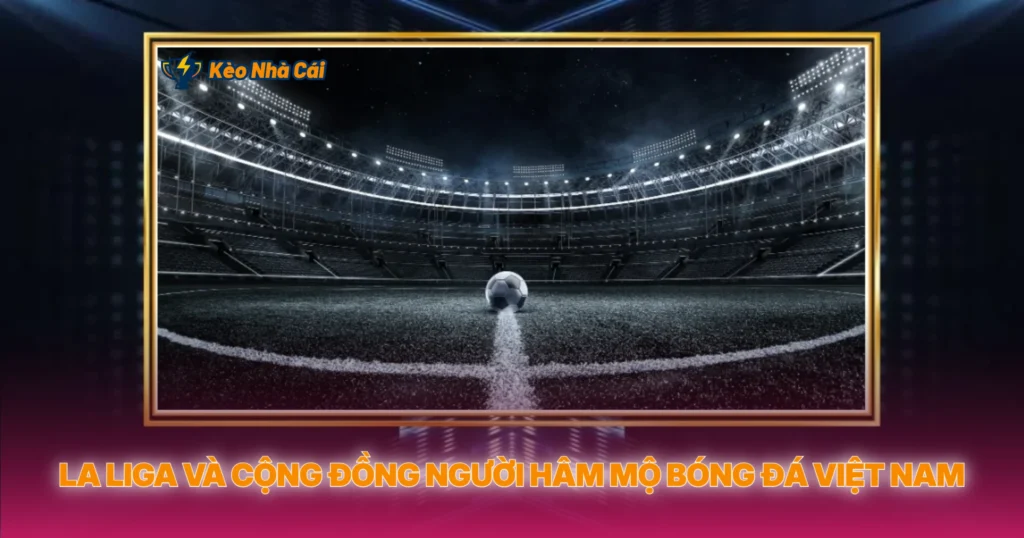La Liga Và Cộng Đồng Người Hâm Mộ Bóng Đá Việt Nam